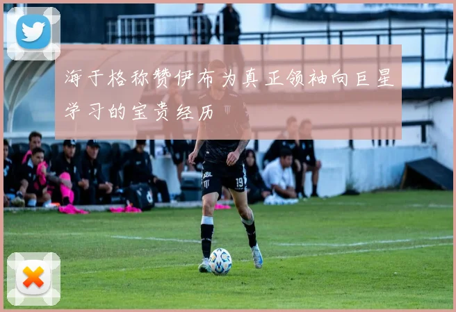 海于格称赞伊布为真正领袖向巨星学习的宝贵经历