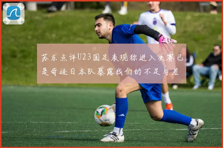 苏东点评U23国足表现称进入决赛已是奇迹日本队暴露我们的不足与差距