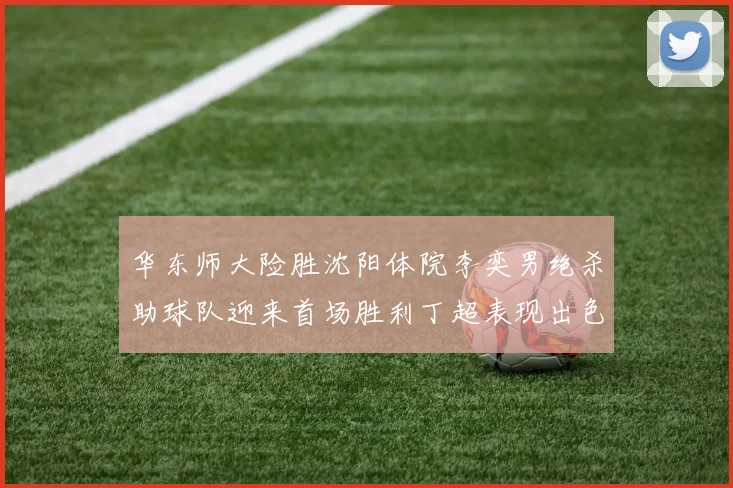 华东师大险胜沈阳体院李奕男绝杀助球队迎来首场胜利丁超表现出色贡献21分5断