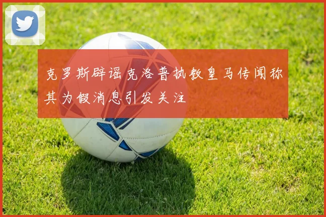 克罗斯辟谣克洛普执教皇马传闻称其为假消息引发关注