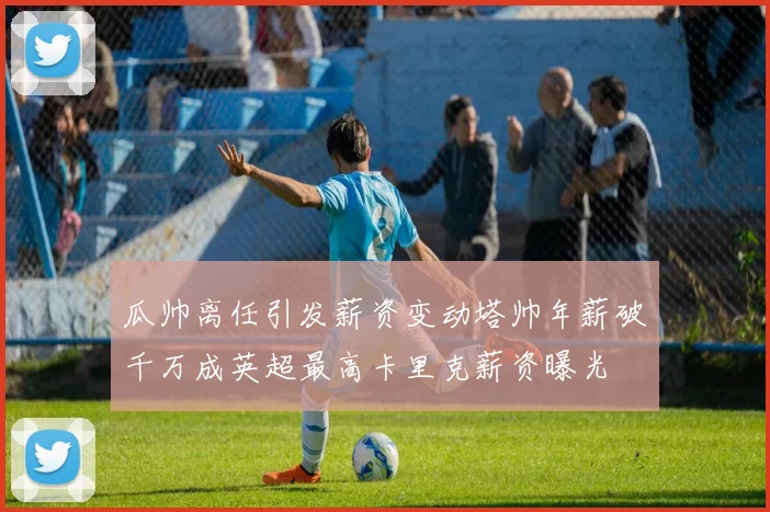 瓜帅离任引发薪资变动塔帅年薪破千万成英超最高卡里克薪资曝光