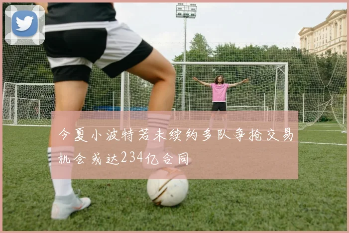 今夏小波特若未续约多队争抢交易机会或达234亿合同