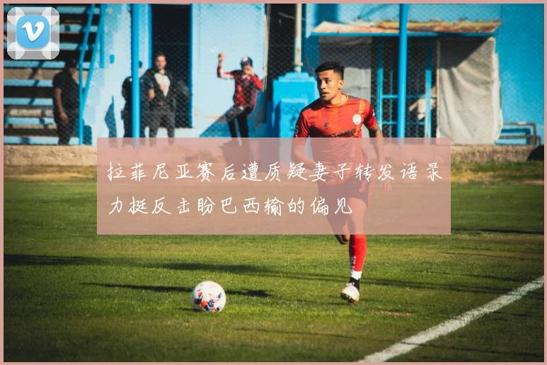 拉菲尼亚赛后遭质疑妻子转发语录力挺反击盼巴西输的偏见