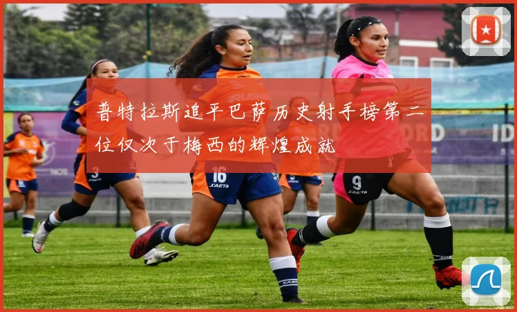 普特拉斯追平巴萨历史射手榜第二位仅次于梅西的辉煌成就