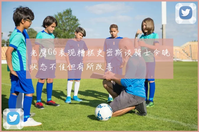 老鹰G6表现糟糕史密斯谈骑士今晚状态不佳但有所改善