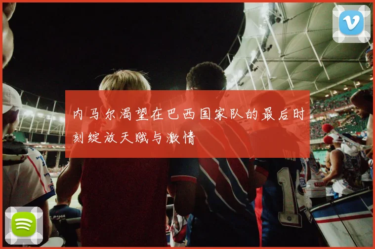 内马尔渴望在巴西国家队的最后时刻绽放天赋与激情