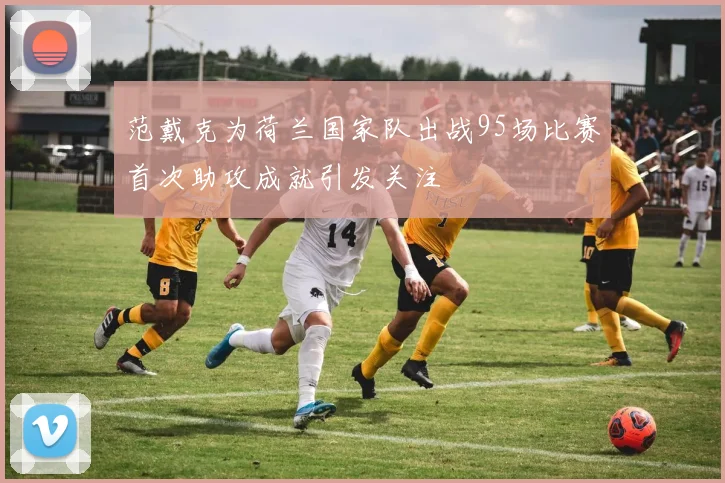 范戴克为荷兰国家队出战95场比赛首次助攻成就引发关注