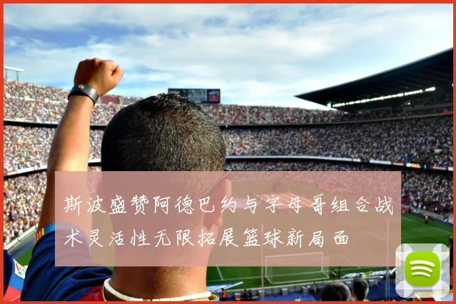 斯波盛赞阿德巴约与字母哥组合战术灵活性无限拓展篮球新局面